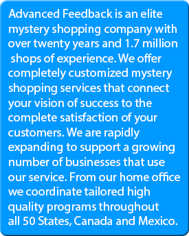 Advanced Feedback is an elite mystery shopping company with over twenty years and 1.7 million shops of experience. We offer completely customized mystery shopping services that connect your vision of success to the complete satisfaction of your customers. We are rapidly expanding to support a growing number of businesses that use our service. From our home office we coordinate tailored high quality programs throughout all 50 States, Canada and Mexico.